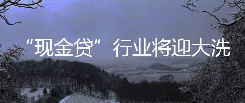 “现金贷”行业将迎大洗牌，上千家平台面临整顿清理