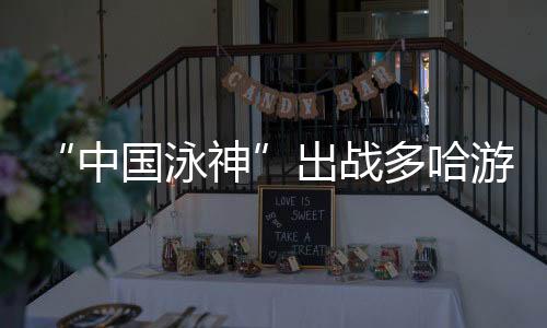 “中国泳神”出战多哈游泳大师世锦赛