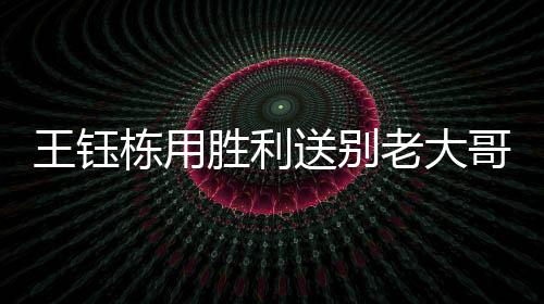 王钰栋用胜利送别老大哥 国足还有伊万这个巨大问号