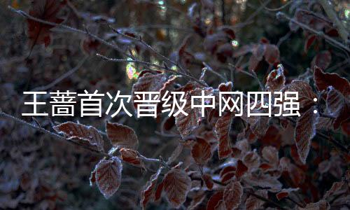 王蔷首次晋级中网四强：关键时刻更加相信自己