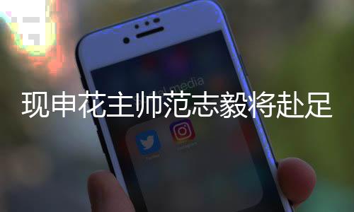 现申花主帅范志毅将赴足协任职 职业生涯所获奖项汇总