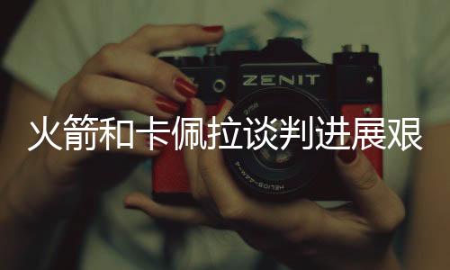 火箭和卡佩拉谈判进展艰难 饼皇欲签1年短约明夏试水