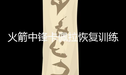 火箭中锋卡佩拉恢复训练即将复出 预计两天后复出