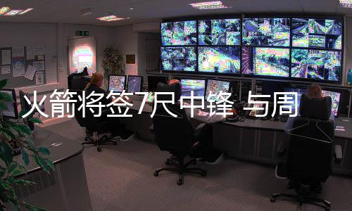 火箭将签7尺中锋 与周琦同顺位乐于对抗肉搏抢篮板