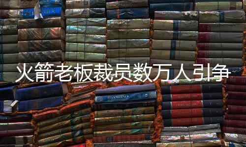 火箭老板裁员数万人引争议 身价超50亿美元却付不起工资