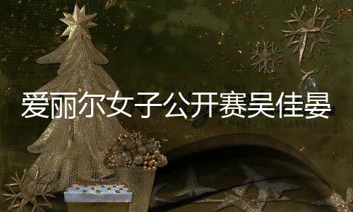 爱丽尔女子公开赛吴佳晏实现首胜 石昱婷列49位