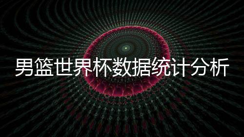 男篮世界杯数据统计分析榜单:中国男篮罚球倒数第二输韩国