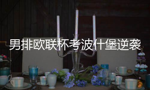 男排欧联杯考波什堡逆袭晋级32强 杨宝淇独揽27分