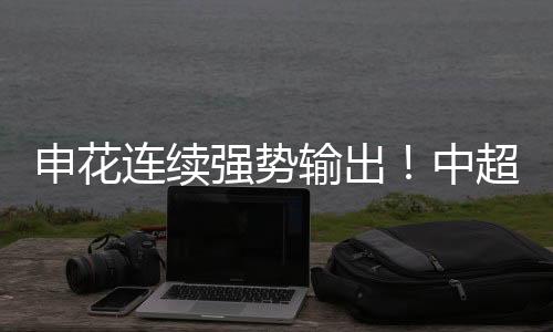 申花连续强势输出！中超下半程争冠有好戏看了