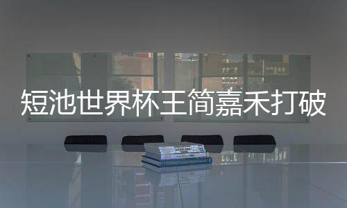 短池世界杯王简嘉禾打破亚洲记录 距世界记录只差0.11s