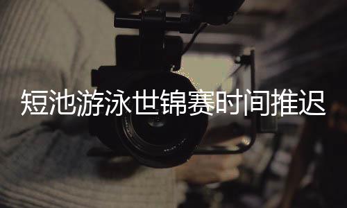 短池游泳世锦赛时间推迟至明年12月 延期适合所有人