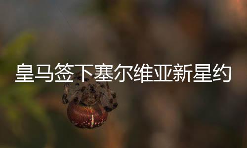 皇马签下塞尔维亚新星约维奇 送上六个赛季长约