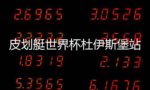 皮划艇世界杯杜伊斯堡站中国队成绩:获4金2银2铜
