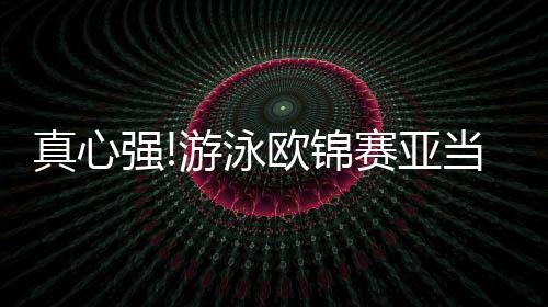 真心强!游泳欧锦赛亚当·皮提100蛙再破世界纪录