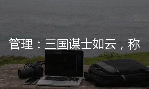 管理：三国谋士如云，称得上战略家的仅此八人具备战略目光