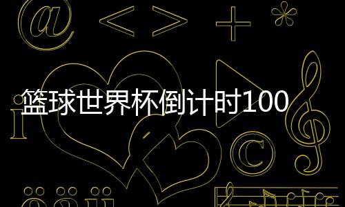 篮球世界杯倒计时100天！ 马布里发文称中国是第二故乡