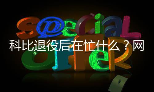科比退役后在忙什么？网上要求收回科比奥斯卡奖是怎么回事？