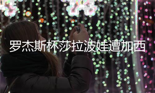 罗杰斯杯莎拉波娃遭加西亚完虐 无缘1/4决赛