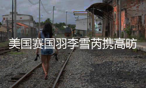 美国赛国羽李雪芮携高昉洁进八强 男单仅剩陆光祖