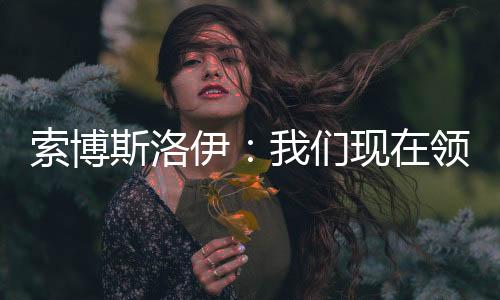 索博斯洛伊:我们现在领先 但赛季还有六个月