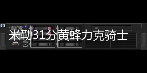 米勒31分黄蜂力克骑士止5连败 篮网险胜奇才