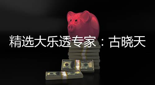 精选大乐透专家：古晓天、江涛同中一等揽1129万