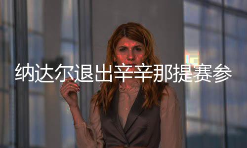 纳达尔退出辛辛那提赛参加美网 仍有机会冲击年终第一