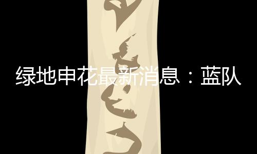 绿地申花最新消息:蓝队与白队以1比1的比分战平