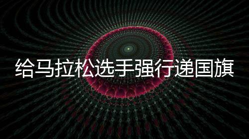 给马拉松选手强行递国旗是否体现爱国？共青团称主办方应担责