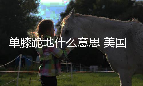 单膝跪地什么意思 美国运动员领奖台上单膝跪含义意义