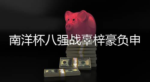 南洋杯八强战辜梓豪负申真谞 四强中国3人韩国1人