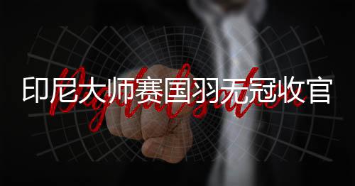 印尼大师赛国羽无冠收官 芳新组合负日本组合摘亚