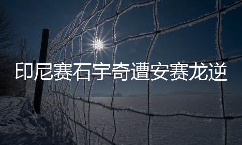 印尼赛石宇奇遭安赛龙逆转 陈雨菲与戴资颖争冠