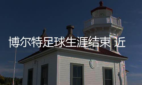 博尔特足球生涯结束 近期短跑差点再破记录