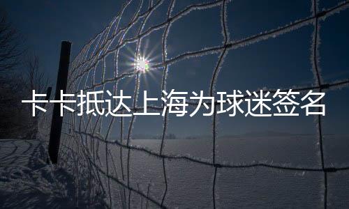 卡卡抵达上海为球迷签名帅气依旧 卡卡巅峰有多恐怖