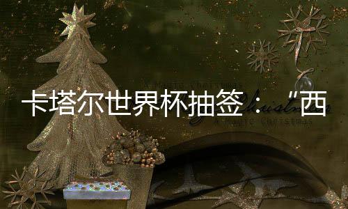 卡塔尔世界杯抽签：“西德”造死亡之组，亚洲突围恐寄望东道主