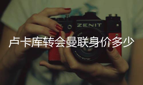 卢卡库转会曼联身价多少 国米报价佩里西奇+3000万欧