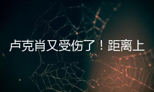 卢克肖又受伤了！距离上次复出踢了3场比赛98分钟