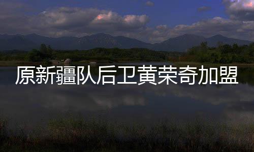 原新疆队后卫黄荣奇加盟广东男篮 1年C类合同