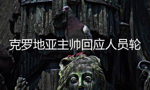 克罗地亚主帅回应人员轮换：我们为赢得胜利 不是为他人做嫁衣