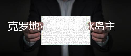 克罗地亚主帅:战冰岛主力将轮休 网友:阿根廷可以退房了