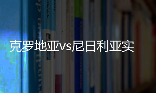 克罗地亚vs尼日利亚实力分析谁强 历史近期战绩世界排名对比
