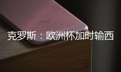 克罗斯：欧洲杯加时输西班牙太痛苦了