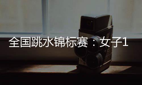 全国跳水锦标赛：女子1米板李亚杰摘金