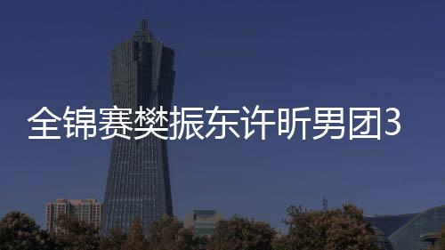 全锦赛樊振东许昕男团3连冠 江苏女团3