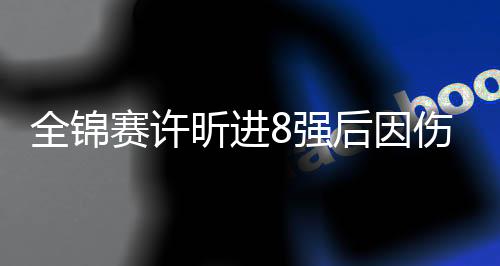 全锦赛许昕进8强后因伤退赛 刘炜珊杨屹韵进决赛