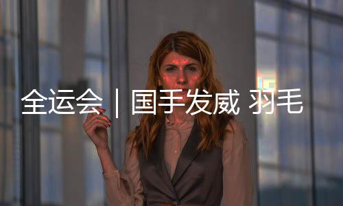 全运会｜国手发威 羽毛球团体赛四强落定