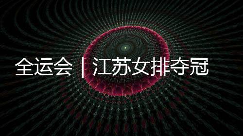 全运会｜江苏女排夺冠 主教练施海荣将成绩归功于人才厚度