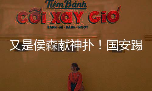 又是侯森献神扑!国安踢得不好看 时隔7年再进足协杯四强