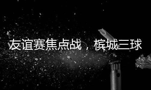 友谊赛焦点战，槟城三球大胜马六甲